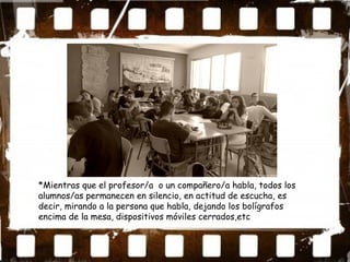 *Mientras que el profesor/a o un compañero/a habla, todos los
alumnos/as permanecen en silencio, en actitud de escucha, es
decir, mirando a la persona que habla, dejando los bolígrafos
encima de la mesa, dispositivos móviles cerrados,etc
 