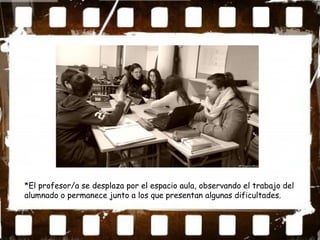 *El profesor/a se desplaza por el espacio aula, observando el trabajo del
alumnado o permanece junto a los que presentan algunas dificultades.
 