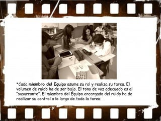 *Cada miembro del Equipo asume su rol y realiza su tarea. El
volumen de ruido ha de ser bajo. El tono de voz adecuado es el
“susurrante”. El miembro del Equipo encargado del ruido ha de
realizar su control a lo largo de toda la tarea.
 