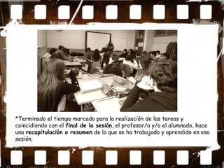 *Terminado el tiempo marcado para la realización de las tareas y
coincidiendo con el final de la sesión, el profesor/a y/o el alumnado, hace
una recapitulación o resumen de lo que se ha trabajado y aprendido en esa
sesión.
 