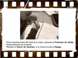 *Cinco minutos antes del final de la clase, comienza el Protocolo de Salida.
*Autoevaluación de la sesión.
*Rellenar el Diario de Sesiones, si la tarea ha sido en Equipo.
 
