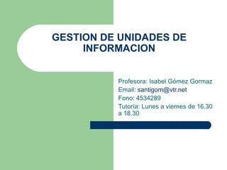 GESTION DE UNIDADES DE INFORMACION Profesora: Isabel Gómez Gormaz Email:  [email_address] Fono: 4534289 Tutoría: Lunes a viernes de 16.30 a 18.30 