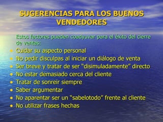 SUGERENCIAS PARA LOS BUENOS VENDEDORES Estos factores pueden coadyuvar para el éxito del cierre de ventas: Cuidar su aspecto personal No pedir disculpas al iniciar un diálogo de venta Ser breve y tratar de ser “disimuladamente” directo No estar demasiado cerca del cliente Tratar de sonreir siempre Saber argumentar No aparentar ser un “sabelotodo” frente al cliente No utilizar frases hechas 