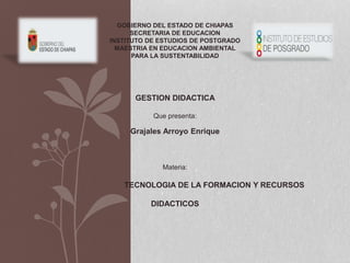 GOBIERNO DEL ESTADO DE CHIAPAS
SECRETARIA DE EDUCACION
INSTITUTO DE ESTUDIOS DE POSTGRADO
MAESTRIA EN EDUCACION AMBIENTAL
PARA LA SUSTENTABILIDAD
GESTION DIDACTICA
Que presenta:
Grajales Arroyo Enrique
Materia:
TECNOLOGIA DE LA FORMACION Y RECURSOS
DIDACTICOS
 