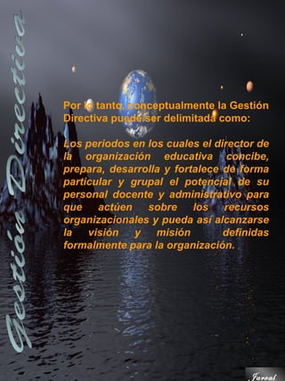 Por lo tanto, conceptualmente la Gestión
Directiva puede ser delimitada como:

Los periodos en los cuales el director de
la organización educativa concibe,
prepara, desarrolla y fortalece de forma
particular y grupal el potencial de su
personal docente y administrativo para
que    actúen   sobre     los   recursos
organizacionales y pueda así alcanzarse
la   visión   y   misión        definidas
formalmente para la organización.




                                     Jarval
 