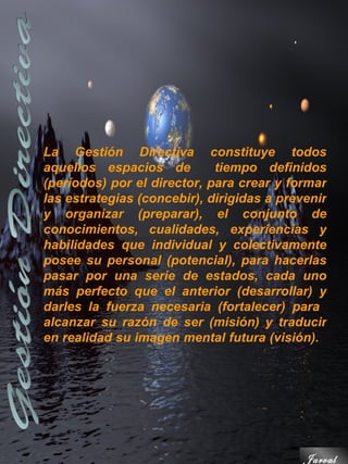 La Gestión Directiva constituye todos
aquellos espacios de         tiempo definidos
(períodos) por el director, para crear y formar
las estrategias (concebir), dirigidas a prevenir
y organizar (preparar), el conjunto de
conocimientos, cualidades, experiencias y
habilidades que individual y colectivamente
posee su personal (potencial), para hacerlas
pasar por una serie de estados, cada uno
más perfecto que el anterior (desarrollar) y
darles la fuerza necesaria (fortalecer) para
alcanzar su razón de ser (misión) y traducir
en realidad su imagen mental futura (visión).




                                            Jarval
 