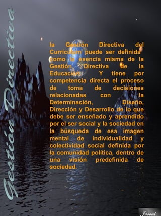 la    Gestión     Directiva     del
Currículum puede ser definida
como la esencia misma de la
Gestión     Directiva      de     la
Educación.        Y tiene por
competencia directa el proceso
de     toma     de      decisiones
relacionadas       con            la
Determinación,              Diseño,
Dirección y Desarrollo de lo que
debe ser enseñado y aprendido
por el ser social y la sociedad en
la búsqueda de esa imagen
mental de individualidad y
colectividad social definida por
la comunidad política, dentro de
una    visión    predefinida     de
sociedad.




                                  Jarval
 