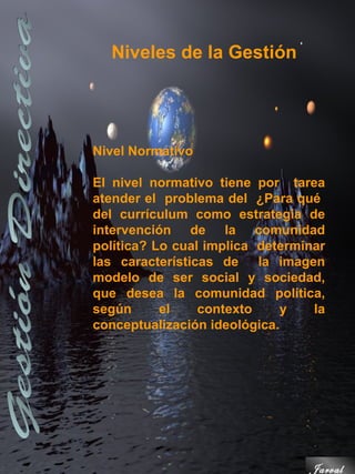 Niveles de la Gestión




Nivel Normativo

El nivel normativo tiene por tarea
atender el problema del ¿Para qué
del currículum como estrategia de
intervención de la comunidad
política? Lo cual implica determinar
las características de la imagen
modelo de ser social y sociedad,
que desea la comunidad política,
según      el    contexto     y   la
conceptualización ideológica.




                                 Jarval
 