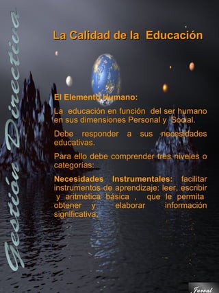 La Calidad de la Educación




El Elemento Humano:
La educación en función del ser humano
en sus dimensiones Personal y Social.
Debe responder      a   sus   necesidades
educativas.
Para ello debe comprender tres niveles o
categorías:
Necesidades Instrumentales: facilitar
instrumentos de aprendizaje: leer, escribir
 y aritmética básica , que le permita
obtener y       elaborar      información
significativa.




                                      Jarval
 