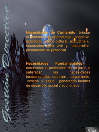 Necesidades de Contenido: brindar
el contenido de aprendizaje ( cognitivo,
axiológico, ético, cultural, actitudinal),
necesarios para vivir y desarrollar
plenamente su potencial.


Necesidades        Fundamentales:
acrecentar la posibilidad de mejorar o
satisfacer       las       necesidades
fundamentales: nutrición , alojamiento,
 vestido y salud , generando fuentes
de desarrollo social y económico.




                                       Jarval
 