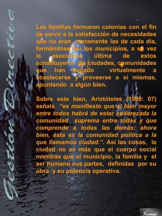 Las familias formaron colonias con el fin
de servir a la satisfacción de necesidades
que no eran meramente las de cada día,
formándose así los municipios, a su vez
la   asociación       última    de   estos
constituyeron las ciudades, comunidades
que han llegado            virtualmente a
abastecerse y proveerse a sí mismas,
apuntando a algún bien.

Sobre este bien, Aristóteles (1989: 07)
señala “es manifiesto que al bien mayor
entre todos habrá de estar enderezada la
comunidad suprema entre todas y que
comprende a todas las demás; ahora
bien, ésta es la comunidad política a la
que llamamos ciudad.”. Así las cosas, la
ciudad no es más que el cuerpo social
mientras que el municipio, la familia y el
ser humano sus partes, definidas por su
obra y su potencia operativa.




                                    Jarval
 