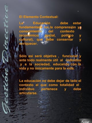 El Elemento Contextual:
La       Educación     debe estar
fundamentada en la comprensión y
conocimiento     del   contexto
(económico,    social,  político y
cultural), que debe conservar    y
enriquecer.


Sólo así será objetiva , funcional y
ante todo realmente útil al individuo
y a la sociedad, educando con la
vida y no únicamente para la vida.


La educación no debe dejar de lado el
contexto al que como totalidad el
individuo    pertenece    y     debe
articularse.




                                    Jarval
 