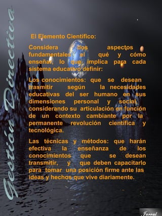 El Elemento Científico:
Considera       dos        aspectos
fundamentales el        qué y cómo
enseñar, lo que implica para cada
sistema educativo definir:
Los conocimientos: que se desean
trasmitir    según      la necesidades
educativas del ser humano en sus
dimensiones personal y social,
considerando su articulación en función
de un contexto cambiante por la
permanente revolución científica y
tecnológica.
Las técnicas y métodos: que harán
efectiva    la   enseñanza     de    los
conocimientos     que       se   desean
transmitir,    y  que deben capacitarlo
para tomar una posición firme ante las
ideas y hechos que vive diariamente.




                                      Jarval
 