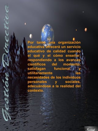 Por tanto una organización
educativa ofrecerá un servicio
educativo de calidad cuando
el qué y el cómo enseñar,
respondiendo a los avances
científicos    del   momento,
satisfagan      funcional     y
utilitariamente             las
necesidades de los individuos
personales       y    sociales,
adecuándose a la realidad del
contexto.




                                  Jarval
 