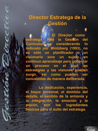 Director Estratega de la
         Gestión

               El Director como
estratega    de la Gestión del
Currículum y considerando lo
indicado por Mintzberg (1993), no
es sólo un planificador o un
visionario sino un sujeto en
continuo aprendizaje para gobernar
un proceso en el cual las
estrategias y las visiones pueden
surgir, así como pueden ser
concebidas de manera deliberada.

        La dedicación, experiencia,
el toque personal, el dominio del
detalle, el sentido de la armonía y
la integración, la emoción y la
pasión, son los ingredientes
básicos para el éxito del estratega.




                                  Jarval
 