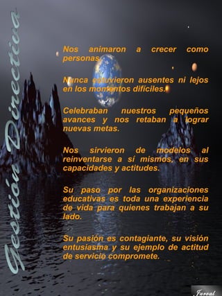 Nos animaron     a   crecer   como
personas.

Nunca estuvieron ausentes ni lejos
en los momentos difíciles.

Celebraban    nuestros pequeños
avances y nos retaban a lograr
nuevas metas.

Nos sirvieron de modelos al
reinventarse a sí mismos, en sus
capacidades y actitudes.

Su paso por las organizaciones
educativas es toda una experiencia
de vida para quienes trabajan a su
lado.

Su pasión es contagiante, su visión
entusiasma y su ejemplo de actitud
de servicio compromete.



                               Jarval
 