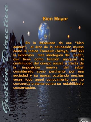 Bien Mayor




       En la búsqueda de ese “bien
común”, el área de la educación asume
como lo indica Foucault (Arroyo, 2001:22)
la expresión más ideológica del poder,
que tiene como función asegurar la
continuidad del cuerpo social, a través de
la   imposición    masiva     del    saber
considerado como pertinente por esa
sociedad y su época, ocultando muchas
veces todo aquel conocimiento que no
concuerda o atenta contra su estabilidad y
conservación.




                                       Jarval
 