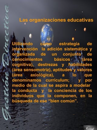 Las organizaciones educativas



Utilizando    como      estrategia    de
intervención la adición sistemática y
organizada de un conjunto de
conocimientos         básicos      (área
cognitiva), destrezas y habilidades
(área sensomotriz), aptitudes y valores
(área    axiológica),     a    lo   que
denominamos currículum;           y por
medio de la cual se aspira a modelar
la conducta y la conciencia de los
individuos que la componen, en la
búsqueda de ese “bien común”.




                                    Jarval
 