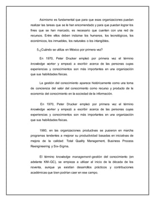 Asimismo es fundamental que para que esas organizaciones puedan
realizar las tareas que se le han encomendado y para que puedan lograr los
fines que se han marcado, es necesario que cuenten con una red de
recursos. Entre ellos deben incluirse los humanos, los tecnológicos, los
económicos, los inmuebles, los naturales o los intangibles.
5.¿Cuándo se utiliza en México por primera vez?
En 1970, Peter Drucker empleó por primera vez el término
knowledge worker y empezó a escribir acerca de las personas cuyas
experiencias y conocimientos son más importantes en una organización
que sus habilidades físicas.
La gestión del conocimiento aparece históricamente como una toma
de conciencia del valor del conocimiento como recurso y producto de la
economía del conocimiento en la sociedad de la información.
En 1970, Peter Drucker empleó por primera vez el término
knowledge worker y empezó a escribir acerca de las personas cuyas
experiencias y conocimientos son más importantes en una organización
que sus habilidades físicas.
1980, en las organizaciones productivas se pusieron en marcha
programas tendentes a mejorar su productividad basadas en iniciativas de
mejora de la calidad: Total Quality Management, Business Process
Reengineering y Six–Sigma.
El término knowledge management–gestión del conocimiento (en
adelante KM–GC), se empieza a utilizar al inicio de la década de los
noventa, aunque ya existían desarrollos prácticos y contribuciones
académicas que bien podrían caer en ese campo.
 