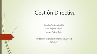 Gestión Directiva
Jhendy Cordero Padilla
Luis Ángel Caldera
Angie Fabra Díaz
Modelo de Aseguramiento de la Calidad
2016 - 2
 
