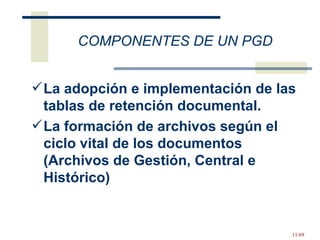 COMPONENTES DE UN PGD  La adopción e implementación de las tablas de retención documental.  La formación de archivos según el ciclo vital de los documentos (Archivos de Gestión, Central e Histórico) 
