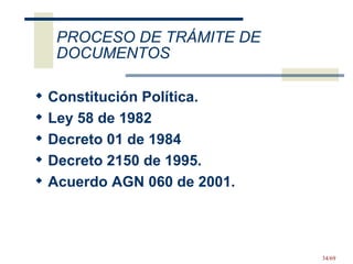 Constitución Política.  Ley 58 de 1982 Decreto 01 de 1984 Decreto 2150 de 1995.  Acuerdo AGN 060 de 2001. PROCESO DE TRÁMITE DE DOCUMENTOS 