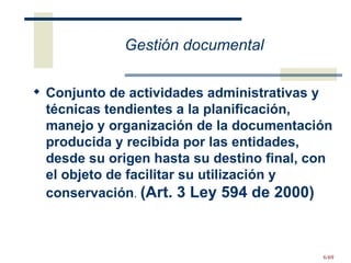 Gestión documental Conjunto de actividades administrativas y técnicas tendientes a la planificación, manejo y organización de la documentación producida y recibida por las entidades, desde su origen hasta su destino final, con el objeto de facilitar su utilización y conservación .  (Art. 3 Ley 594 de 2000) 