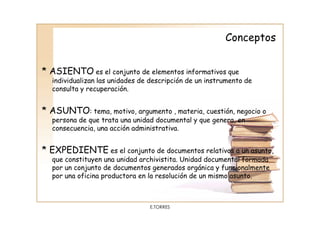 Conceptos


* ASIENTO es el conjunto de elementos informativos que
  individualizan las unidades de descripción de un instrumento de
  consulta y recuperación.


* ASUNTO: tema, motivo, argumento , materia, cuestión, negocio o
  persona de que trata una unidad documental y que genera, en
  consecuencia, una acción administrativa.


* EXPEDIENTE es el conjunto de documentos relativos a un asunto,
  que constituyen una unidad archivistita. Unidad documental formada
  por un conjunto de documentos generados orgánica y funcionalmente
  por una oficina productora en la resolución de un mismo asunto.



                                E.TORRES
 