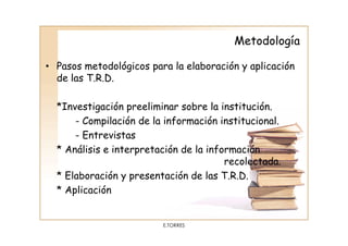 Metodología

• Pasos metodológicos para la elaboración y aplicación
  de las T.R.D.

  *Investigación preeliminar sobre la institución.
      - Compilación de la información institucional.
      - Entrevistas
  * Análisis e interpretación de la información
                                        recolectada.
  * Elaboración y presentación de las T.R.D.
  * Aplicación


                         E.TORRES
 