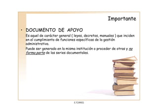 Importante

• DOCUMENTO DE APOYO
 Es aquel de carácter general ( leyes, decretos, manuales ) que inciden
 en el cumplimiento de funciones específicas de la gestión
 administrativa.
 Puede ser generado en la misma institución o proceder de otras y no
 forma parte de las series documentales.




                                E.TORRES
 