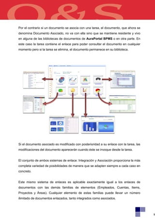 Por el contrario si un documento se asocia con una tarea, el documento, que ahora se
denomina Documento Asociado, no va con ella sino que se mantiene residente y vivo
en alguna de las bibliotecas de documentos de AuraPortal BPMS o en otra parte. En
este caso la tarea contiene el enlace para poder consultar el documento en cualquier
momento pero si la tarea se elimina, el documento permanece en su biblioteca.




Si el documento asociado es modificado con posterioridad a su enlace con la tarea, las
modificaciones del documento aparecerán cuando éste se invoque desde la tarea.


El conjunto de ambos sistemas de enlace: Integración y Asociación proporciona la más
completa variedad de posibilidades de manera que se adapten siempre a cada caso en
concreto.


Este mismo sistema de enlaces es aplicable exactamente igual a los enlaces de
documentos con las demás familias de elementos (Empleados, Cuentas, Items,
Proyectos y Áreas). Cualquier elemento de estas familias puede llevar un número
ilimitado de documentos enlazados, tanto integrados como asociados.




                                                                                         9
 