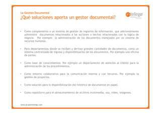 La Gestión Documental
¿Qué soluciones aporta un gestor documental?

•   Como complemento a un sistema de gestión de registros de información, que adicionalmente
    administre documentos relacionados a las acciones o hechos relacionados con la lógica de
    negocio. Por ejemplo la administración de los documentos manejados por un sistema de
    recursos humanos.

•   Para departamentos donde se reciben y derivan grandes cantidades de documentos, como un
    sistema centralizado de ingreso y disponibilización de los documentos. Por ejemplo una oficina
    de partes.

•   Como base de conocimientos. Por ejemplo un departamento de atención al cliente para la
    administración de los procedimientos.

•   Como entorno colaborativo para la comunicación interna y con terceros. Por ejemplo la
    gestión de proyectos.

•   Como solución para la disponibilización del histórico de documentos en papel.

•   Como repositorio para el almacenamiento de archivos multimedia, voz, video, imágenes.



www.grupointellego.com
www.intellego.com.mx
 