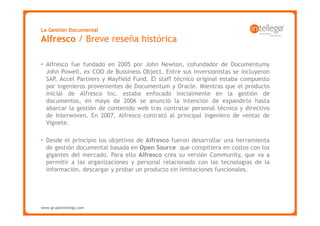 La Gestión Documental
Alfresco / Breve reseña histórica

• Alfresco fue fundado en 2005 por John Newton, cofundador de Documentumy
  John Powell, ex COO de Bussiness Object. Entre sus inversionistas se incluyeron
  SAP, Accel Partners y Mayfield Fund. El staff técnico original estaba compuesto
  por ingenieros provenientes de Documentum y Oracle. Mientras que el producto
  inicial de Alfresco Inc. estaba enfocado inicialmente en la gestión de
  documentos, en mayo de 2006 se anunció la intención de expandirlo hasta
  abarcar la gestión de contenido web tras contratar personal técnico y directivo
  de Interwoven. En 2007, Alfresco contrató al principal ingeniero de ventas de
  Vignete.

• Desde el principio los objetivos de Alfresco fueron desarrollar una herramienta
  de gestión documental basada en Open Source que compitiera en costos con los
  gigantes del mercado. Para ello Alfresco crea su versión Community, que va a
  permitir a las organizaciones y personal relacionado con las tecnologías de la
  información, descargar y probar un producto sin limitaciones funcionales.




www.grupointellego.com
www.intellego.com.mx
 