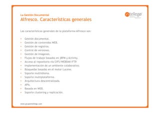 La Gestión Documental
Alfresco. Características generales

Las características generales de la plataforma Alfresco son:

•   Gestión documental.
•   Gestión de contenidos WEB.
•   Gestión de registros.
•   Control de versiones.
•   Gestión de imágenes.
•   Flujos de trabajo basados en jBPM y Activity.
•   Acceso al repositorio vía CIFS/WEBDAV/FTP.
•   Implementación de un ambiente colaborativo.
•   Búsquedas basadas en el motor Lucene.
•   Soporte multiidioma.
•   Soporte multiplataforma.
•   Arquitectura descentralizada.
•   APIs.
•   Basada en WEB.
•   Soporte clustering y replicación.



www.grupointellego.com
www.intellego.com.mx
 