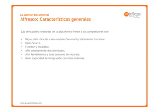 La Gestión Documental
Alfresco: Características generales

Las principales fortalezas de la plataforma frente a sus competidores son:

•    Bajo costo. Gracias a una versión Community totalmente funcional.
•    Open Source.
•    Flexible y escalable.
•    APIs ampliamente documentadas.
•    Alto Rendimiento y bajo consumo de recursos.
•    Gran capacidad de integración con otros sistemas.




www.grupointellego.com
www.intellego.com.mx
 
