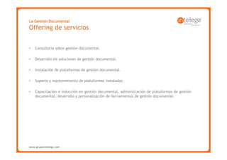 La Gestión Documental
Offering de servicios


•   Consultoría sobre gestión documental.

•   Desarrollo de soluciones de gestión documental.

•   Instalación de plataformas de gestión documental.

•   Soporte y mantenimiento de plataformas instaladas.

•   Capacitación e inducción en gestión documental, administración de plataformas de gestión
    documental, desarrollo y personalización de herramientas de gestión documental.




www.grupointellego.com
www.intellego.com.mx
 