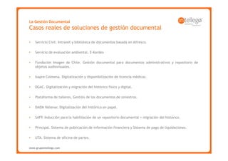 La Gestión Documental
Casos reales de soluciones de gestión documental

•   Servicio Civil. Intranet y biblioteca de documentos basada en Alfresco.

•   Servicio de evaluación ambiental. E-Kardex

•   Fundación Imagen de Chile. Gestión documental para documentos administrativos y repositorio de
    objetos audiovisuales.

•   Isapre Colmena. Digitalización y disponibilización de licencia médicas.

•   DGAC. Digitalización y migración del histórico físico y digital.

•   Plataforma de talleres. Gestión de los documentos de siniestros.

•   DAEM Vallenar. Digitalización del histórico en papel.

•   SAFP. Inducción para la habilitación de un repositorio documental + migración del histórico.

•   Principal. Sistema de publicación de información financiera y Sistema de pago de liquidaciones.

•   UTA. Sistema de oficina de partes.

www.grupointellego.com
www.intellego.com.mx
 