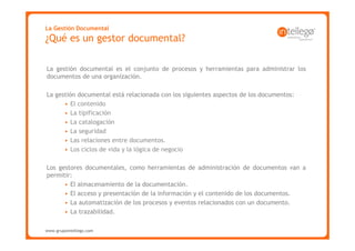 La Gestión Documental
¿Qué es un gestor documental?

La gestión documental es el conjunto de procesos y herramientas para administrar los
documentos de una organización.

La gestión documental está relacionada con los siguientes aspectos de los documentos:
      • El contenido
      • La tipificación
      • La catalogación
      • La seguridad
      • Las relaciones entre documentos.
      • Los ciclos de vida y la lógica de negocio

Los gestores documentales, como herramientas de administración de documentos van a
permitir:
      • El almacenamiento de la documentación.
      • El acceso y presentación de la información y el contenido de los documentos.
      • La automatización de los procesos y eventos relacionados con un documento.
      • La trazabilidad.

www.grupointellego.com
www.intellego.com.mx
 