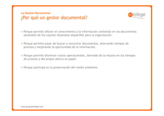 La Gestión Documental
¿Por qué un gestor documental?

• Porque permite aflorar el conocimiento y la información contenida en los documentos
  sacándola de los cajones dejándola disponible para la organización.

• Porque permite pasar de buscar a encontrar documentos, ahorrando tiempos de
  proceso y mejorando la oportunidad de la información.

• Porque permite disminuir costos operacionales, derivado de la mejora en los tiempos
  de proceso y del propio ahorro en papel.

• Porque participa en la preservación del medio ambiente.




www.grupointellego.com
www.intellego.com.mx
 