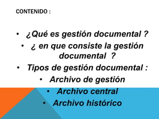CONTENIDO :
• ¿Qué es gestión documental ?
• ¿ en que consiste la gestión
documental ?
• Tipos de gestión documental :
• Archivo de gestión
• Archivo central
• Archivo histórico
 
