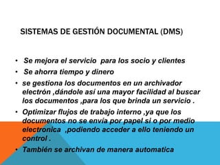 SISTEMAS DE GESTIÓN DOCUMENTAL (DMS)
• Se mejora el servicio para los socio y clientes
• Se ahorra tiempo y dinero
• se gestiona los documentos en un archivador
electrón ,dándole así una mayor facilidad al buscar
los documentos ,para los que brinda un servicio .
• Optimizar flujos de trabajo interno ,ya que los
documentos no se envía por papel si o por medio
electronica ,podiendo acceder a ello teniendo un
control .
• También se archivan de manera automatica
 