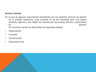 Archivo Central
En el que se agrupan documentos transferidos por los distintos archivos de gestión
de la entidad respectiva, cuya consulta no es tan frecuente pero que siguen
teniendo vigencia y son objeto de consulta por las propias oficinas y particulares
en general.
En el archivo central se desarrollan las siguientes etapas:
• Organización
• Consulta
• Conservación
• Disposición final
 