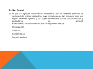 Archivo Central
En el que se agrupan documentos transferidos por los distintos archivos de
gestión de la entidad respectiva, cuya consulta no es tan frecuente pero que
siguen teniendo vigencia y son objeto de consulta por las propias oficinas y
particulares en general.
En el archivo central se desarrollan las siguientes etapas:
• Organización
• Consulta
• Conservación
• Disposición final
 
