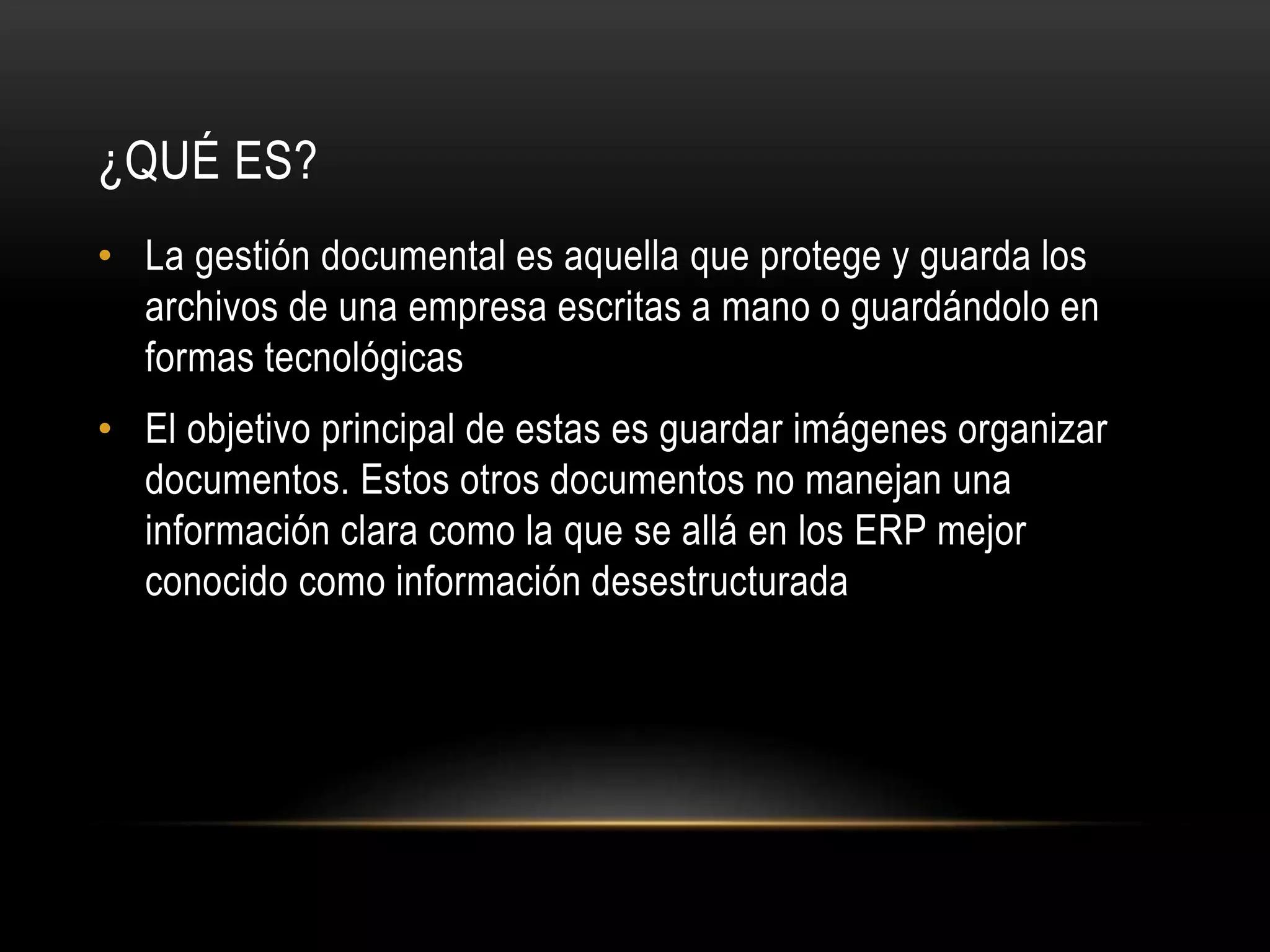 ¿QUÉ ES?
• La gestión documental es aquella que protege y guarda los
archivos de una empresa escritas a mano o guardándolo en
formas tecnológicas
• El objetivo principal de estas es guardar imágenes organizar
documentos. Estos otros documentos no manejan una
información clara como la que se allá en los ERP mejor
conocido como información desestructurada