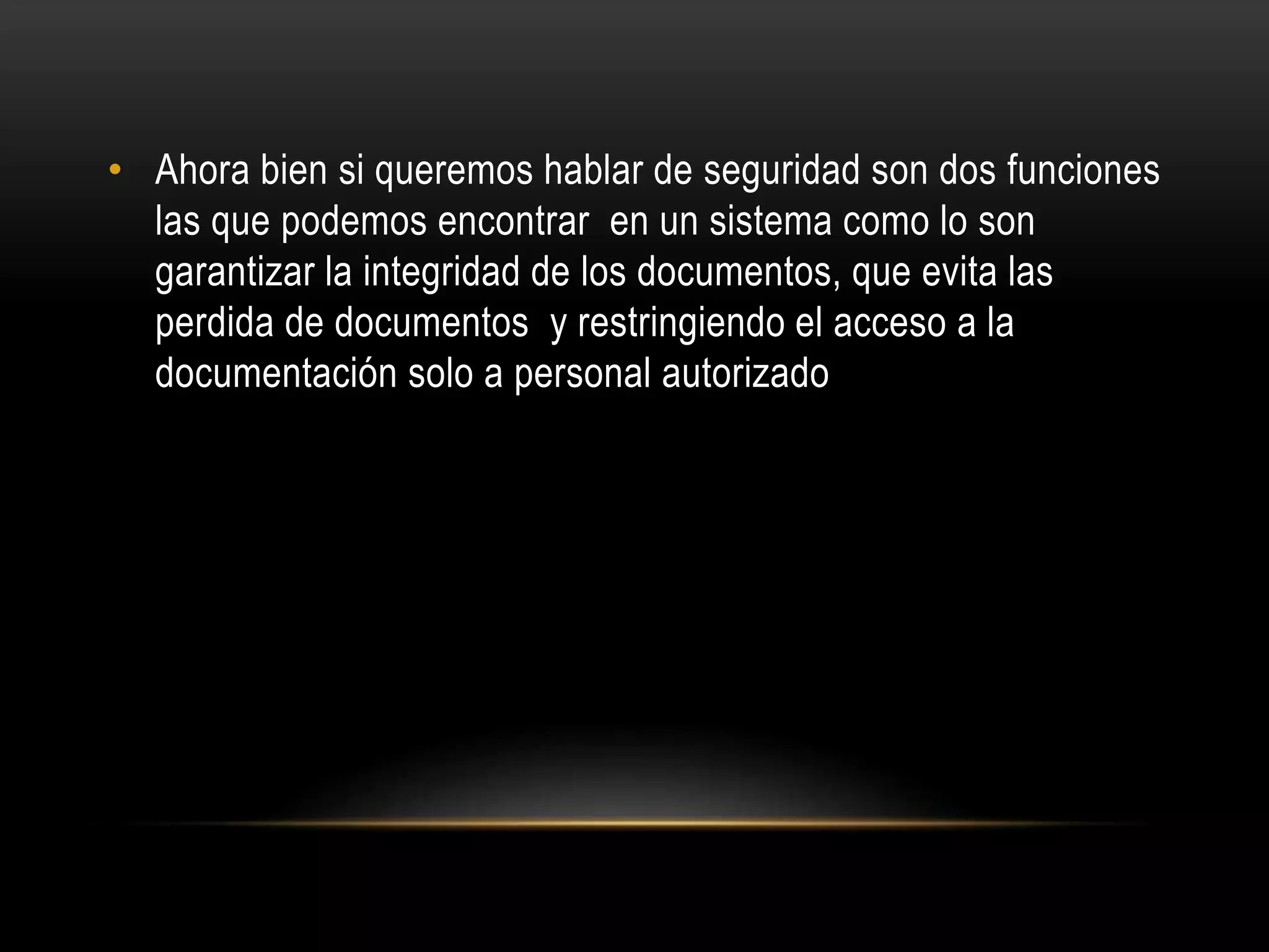 • Ahora bien si queremos hablar de seguridad son dos funciones
las que podemos encontrar en un sistema como lo son
garantizar la integridad de los documentos, que evita las
perdida de documentos y restringiendo el acceso a la
documentación solo a personal autorizado