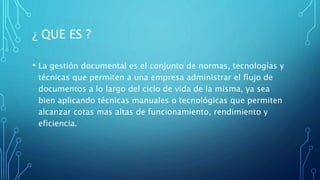 ¿ QUE ES ?
• La gestión documental es el conjunto de normas, tecnologías y
técnicas que permiten a una empresa administrar el flujo de
documentos a lo largo del ciclo de vida de la misma, ya sea
bien aplicando técnicas manuales o tecnológicas que permiten
alcanzar cotas mas altas de funcionamiento, rendimiento y
eficiencia.
 