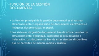 FUNCIÓN DE LA GESTIÓN
DOCUMENTAL
• La función principal de la gestión documental es el rastreo,
almacenamiento y organización de documentos electrónicos o
imágenes documentadas en papel.
• Los sistemas de gestión documental han de ofrecer medios de
almacenamiento, seguridad, capacidad de recuperación e
indexación. Los documentos han de estar siempre disponibles
que se necesiten de manera rápida y sencilla.
 