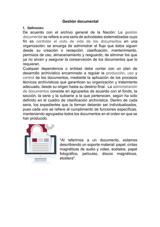 Gestión documental
1. Definición:
De acuerdo con el archivo general de la Nación: La gestión
documental se refiere a una serie de actividades sistematizadas cuyo
fin es controlar el ciclo de vida de los documentos en una
organización; se encarga de administrar el flujo que éstos siguen
desde su creación o recepción, clasificación, mantenimiento,
permisos de uso, almacenamiento y resguardo; de eliminar los que
ya no sirven y asegurar la conservación de los documentos que lo
requieran.
Cualquier dependencia o entidad debe contar con un plan de
desarrollo archivístico encaminado a regular la producción, uso y
control de los documentos, mediante la aplicación de los procesos
técnicos archivísticos que garanticen su organización y tratamiento
adecuado, desde su origen hasta su destino final. La administración
de documentos consiste en agruparlos de acuerdo con el fondo, la
sección, la serie y la subserie a la que pertenecen, según ha sido
definido en el cuadro de clasificación archivística. Dentro de cada
serie, los expedientes que la forman deberán ser individualizados,
pues cada uno se refiere al cumplimiento de funciones específicas,
manteniendo agrupados todos los documentos en el orden en que se
han producido.
"Al referirnos a un documento, estamos
describiendo un soporte material: papel, cintas
magnéticas de audio y video, acetatos, papel
fotográfico, películas, discos magnéticos,
etcétera".
 