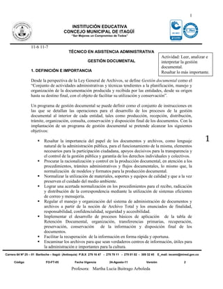 1

                                           INSTITUCIÓN EDUCATIVA
                                        CONCEJO MUNICIPAL DE ITAGÜÍ
                                              “Ser Mejores un Compromiso de Todos”


                 11-6 11-7
                                            TÉCNICO EN ASISTENCIA ADMINISTRATIVA
                                                                                                              Actividad: Leer, analizar e
                                                         GESTIÓN DOCUMENTAL                                   interpretar la gestión
                                                                                                              documental.
                 1. DEFINICIÓN E IMPORTANCIA                                                                  Resaltar lo más importante.
                 Desde la perspectiva de la Ley General de Archivos, se define Gestión documental como el
                 “Conjunto de actividades administrativas y técnicas tendientes a la planificación, manejo y
                 organización de la documentación producida y recibida por las entidades, desde su origen
                 hasta su destino final, con el objeto de facilitar su utilización y conservación”.

                 Un programa de gestión documental se puede definir como el conjunto de instrucciones en
                 las que se detallan las operaciones para el desarrollo de los procesos de la gestión
                 documental al interior de cada entidad, tales como producción, recepción, distribución,
                 trámite, organización, consulta, conservación y disposición final de los documentos. Con la
                 implantación de un programa de gestión documental se pretende alcanzar los siguientes
                 objetivos:

                          Resaltar la importancia del papel de los documentos y archivos, como lenguaje                                  1
                           natural de la administración pública, para el funcionamiento de la misma, elementos
                           necesarios para la participación ciudadana, apoyos decisivos para la transparencia y
                           el control de la gestión pública y garantía de los derechos individuales y colectivos.
                          Procurar la racionalización y control en la producción documental, en atención a los
                           procedimientos, trámites administrativos y flujos documentales, lo mismo que, la
                           normalización de modelos y formatos para la producción documental.
                          Normalizar la utilización de materiales, soportes y equipos de calidad y que a la vez
                           preserven el cuidado del medio ambiente.
                          Lograr una acertada normalización en los procedimientos para el recibo, radicación
                           y distribución de la correspondencia mediante la utilización de sistemas eficientes
                           de correo y mensajería.
                          Regular el manejo y organización del sistema de administración de documentos y
                           archivos a partir de la noción de Archivo Total y los enunciados de finalidad,
                           responsabilidad, confidencialidad, seguridad y accesibilidad.
                          Implementar el desarrollo de procesos básicos de aplicación de la tabla de
                           Retención Documental, organización, transferencias primarias, recuperación,
                           preservación, conservación        de la información y disposición final de los
                           documentos.
                          Facilitar la recuperación de la información en forma rápida y oportuna.
                          Encaminar los archivos para que sean verdaderos centros de información, útiles para
                           la administración e importantes para la cultura.
Carrera 64 Nº 25 – 01 Bariloche – Itagüì (Antioquia) P.B.X 279 16 47 - 279 79 11 - 279 01 02 - 309 32 45    E_mail: iecomi@mired.gov.co

      Código                FO-FT-05            Fecha Vigencia          24-Agosto-11              Versión                    2

                                              Profesora: Martha Lucía Buitrago Arboleda
 