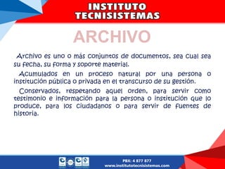 Archivo es uno o más conjuntos de documentos, sea cual sea
su fecha, su forma y soporte material.
Acumulados en un proceso natural por una persona o
institución pública o privada en el transcurso de su gestión.
Conservados, respetando aquel orden, para servir como
testimonio e información para la persona o institución que lo
produce, para los ciudadanos o para servir de fuentes de
historia.
ARCHIVO
 